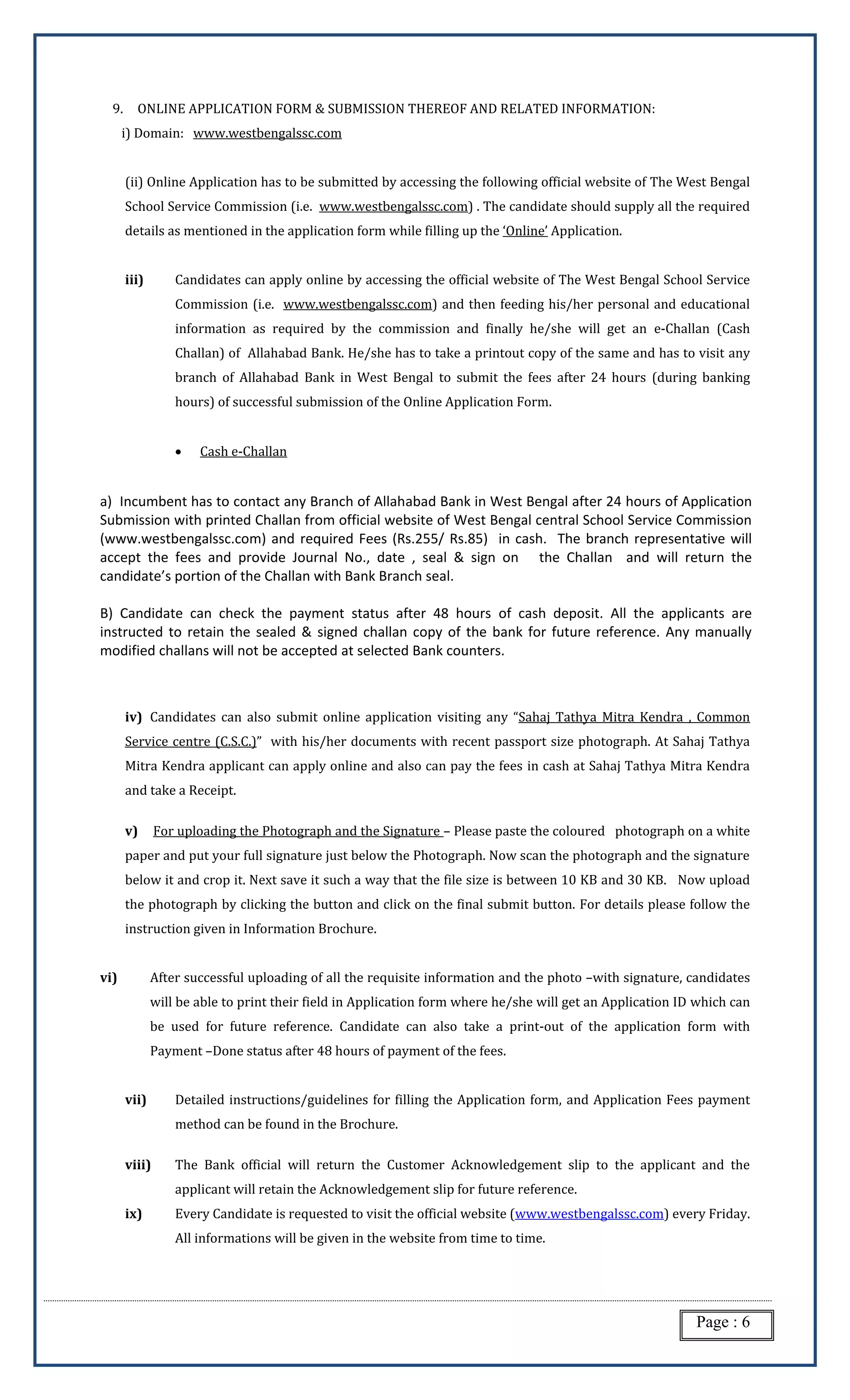 Page : 6
9. ONLINE APPLICATION FORM & SUBMISSION THEREOF AND RELATED INFORMATION:
i) Domain: www.westbengalssc.com
(ii) Online Application has to be submitted by accessing the following official website of The West Bengal
School Service Commission (i.e. www.westbengalssc.com) . The candidate should supply all the required
details as mentioned in the application form while filling up the ‘Online’ Application.
iii) Candidates can apply online by accessing the official website of The West Bengal School Service
Commission (i.e. www.westbengalssc.com) and then feeding his/her personal and educational
information as required by the commission and finally he/she will get an e-Challan (Cash
Challan) of Allahabad Bank. He/she has to take a printout copy of the same and has to visit any
branch of Allahabad Bank in West Bengal to submit the fees after 24 hours (during banking
hours) of successful submission of the Online Application Form.
 Cash e-Challan
a) Incumbent has to contact any Branch of Allahabad Bank in West Bengal after 24 hours of Application
Submission with printed Challan from official website of West Bengal central School Service Commission
(www.westbengalssc.com) and required Fees (Rs.255/ Rs.85) in cash. The branch representative will
accept the fees and provide Journal No., date , seal & sign on the Challan and will return the
candidate’s portion of the Challan with Bank Branch seal.
B) Candidate can check the payment status after 48 hours of cash deposit. All the applicants are
instructed to retain the sealed & signed challan copy of the bank for future reference. Any manually
modified challans will not be accepted at selected Bank counters.
iv) Candidates can also submit online application visiting any “Sahaj Tathya Mitra Kendra , Common
Service centre (C.S.C.)” with his/her documents with recent passport size photograph. At Sahaj Tathya
Mitra Kendra applicant can apply online and also can pay the fees in cash at Sahaj Tathya Mitra Kendra
and take a Receipt.
v) For uploading the Photograph and the Signature – Please paste the coloured photograph on a white
paper and put your full signature just below the Photograph. Now scan the photograph and the signature
below it and crop it. Next save it such a way that the file size is between 10 KB and 30 KB. Now upload
the photograph by clicking the button and click on the final submit button. For details please follow the
instruction given in Information Brochure.
vi) After successful uploading of all the requisite information and the photo –with signature, candidates
will be able to print their field in Application form where he/she will get an Application ID which can
be used for future reference. Candidate can also take a print-out of the application form with
Payment –Done status after 48 hours of payment of the fees.
vii) Detailed instructions/guidelines for filling the Application form, and Application Fees payment
method can be found in the Brochure.
viii) The Bank official will return the Customer Acknowledgement slip to the applicant and the
applicant will retain the Acknowledgement slip for future reference.
ix) Every Candidate is requested to visit the official website (www.westbengalssc.com) every Friday.
All informations will be given in the website from time to time.
 