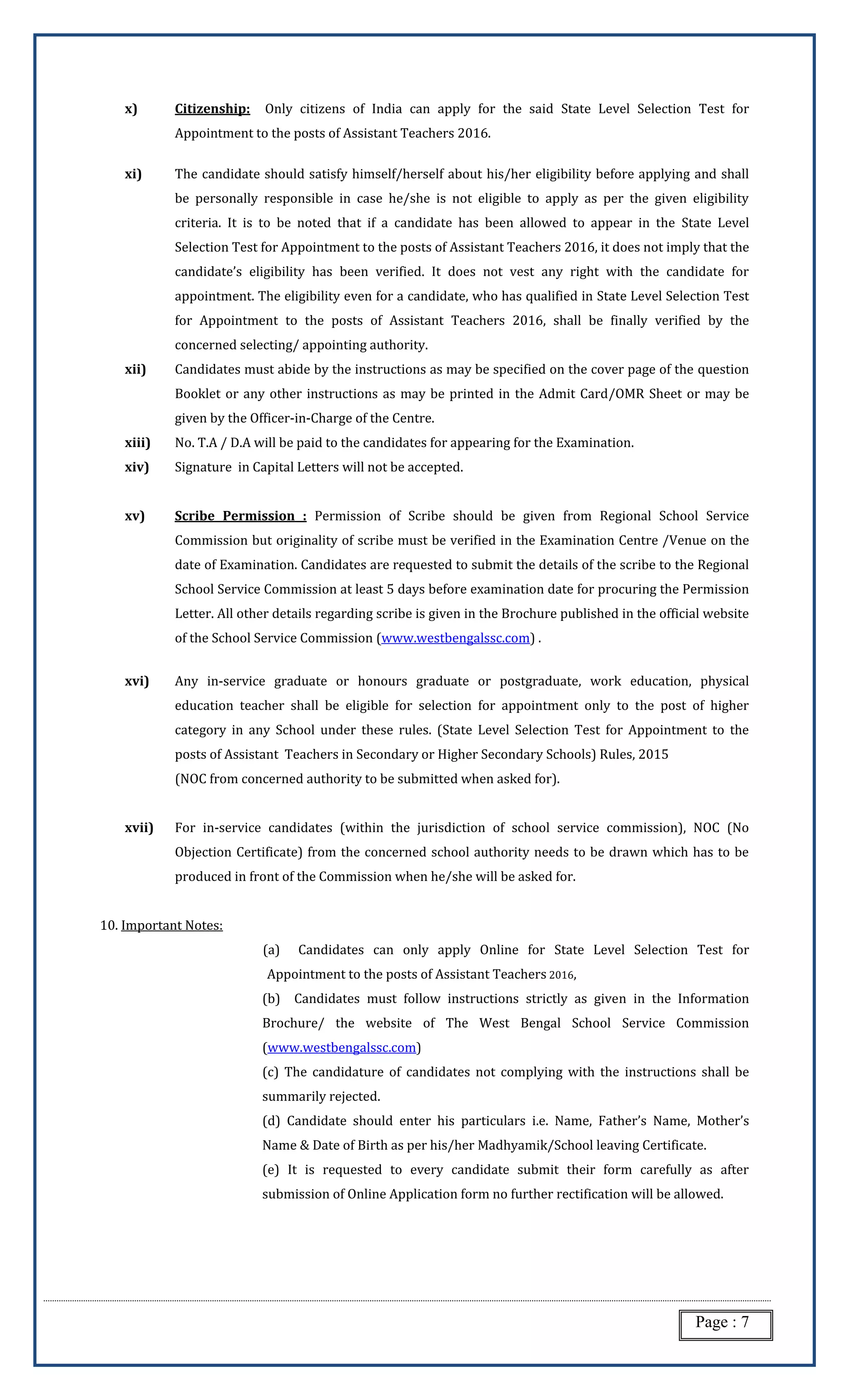 Page : 7
x) Citizenship: Only citizens of India can apply for the said State Level Selection Test for
Appointment to the posts of Assistant Teachers 2016.
xi) The candidate should satisfy himself/herself about his/her eligibility before applying and shall
be personally responsible in case he/she is not eligible to apply as per the given eligibility
criteria. It is to be noted that if a candidate has been allowed to appear in the State Level
Selection Test for Appointment to the posts of Assistant Teachers 2016, it does not imply that the
candidate’s eligibility has been verified. It does not vest any right with the candidate for
appointment. The eligibility even for a candidate, who has qualified in State Level Selection Test
for Appointment to the posts of Assistant Teachers 2016, shall be finally verified by the
concerned selecting/ appointing authority.
xii) Candidates must abide by the instructions as may be specified on the cover page of the question
Booklet or any other instructions as may be printed in the Admit Card/OMR Sheet or may be
given by the Officer-in-Charge of the Centre.
xiii) No. T.A / D.A will be paid to the candidates for appearing for the Examination.
xiv) Signature in Capital Letters will not be accepted.
xv) Scribe Permission : Permission of Scribe should be given from Regional School Service
Commission but originality of scribe must be verified in the Examination Centre /Venue on the
date of Examination. Candidates are requested to submit the details of the scribe to the Regional
School Service Commission at least 5 days before examination date for procuring the Permission
Letter. All other details regarding scribe is given in the Brochure published in the official website
of the School Service Commission (www.westbengalssc.com) .
xvi) Any in-service graduate or honours graduate or postgraduate, work education, physical
education teacher shall be eligible for selection for appointment only to the post of higher
category in any School under these rules. (State Level Selection Test for Appointment to the
posts of Assistant Teachers in Secondary or Higher Secondary Schools) Rules, 2015
(NOC from concerned authority to be submitted when asked for).
xvii) For in-service candidates (within the jurisdiction of school service commission), NOC (No
Objection Certificate) from the concerned school authority needs to be drawn which has to be
produced in front of the Commission when he/she will be asked for.
10. Important Notes:
(a) Candidates can only apply Online for State Level Selection Test for
Appointment to the posts of Assistant Teachers 2016,
(b) Candidates must follow instructions strictly as given in the Information
Brochure/ the website of The West Bengal School Service Commission
(www.westbengalssc.com)
(c) The candidature of candidates not complying with the instructions shall be
summarily rejected.
(d) Candidate should enter his particulars i.e. Name, Father’s Name, Mother’s
Name & Date of Birth as per his/her Madhyamik/School leaving Certificate.
(e) It is requested to every candidate submit their form carefully as after
submission of Online Application form no further rectification will be allowed.
 