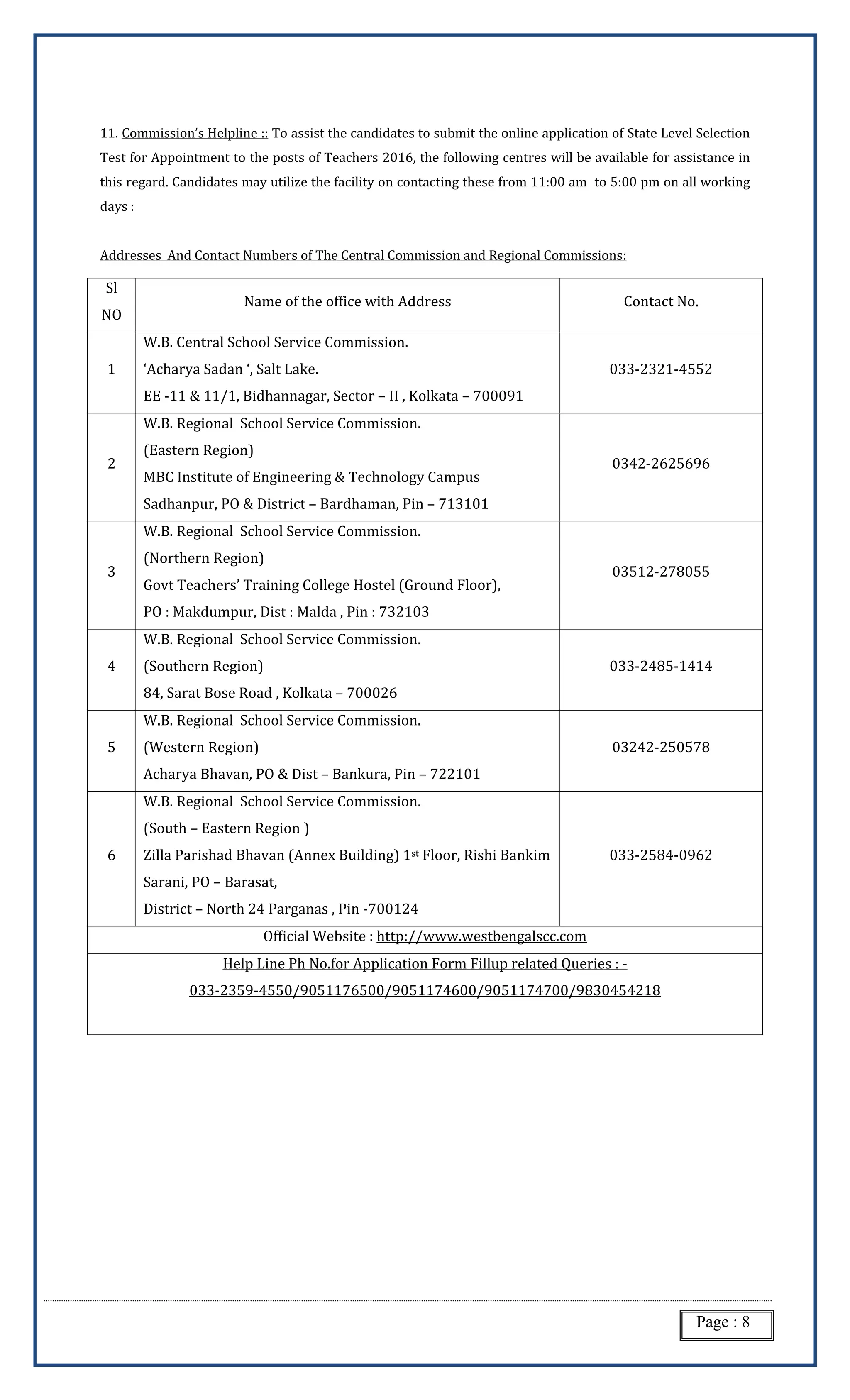 Page : 8
11. Commission’s Helpline :: To assist the candidates to submit the online application of State Level Selection
Test for Appointment to the posts of Teachers 2016, the following centres will be available for assistance in
this regard. Candidates may utilize the facility on contacting these from 11:00 am to 5:00 pm on all working
days :
Addresses And Contact Numbers of The Central Commission and Regional Commissions:
Sl
NO
Name of the office with Address Contact No.
1
W.B. Central School Service Commission.
‘Acharya Sadan ‘, Salt Lake.
EE -11 & 11/1, Bidhannagar, Sector – II , Kolkata – 700091
033-2321-4552
2
W.B. Regional School Service Commission.
(Eastern Region)
MBC Institute of Engineering & Technology Campus
Sadhanpur, PO & District – Bardhaman, Pin – 713101
0342-2625696
3
W.B. Regional School Service Commission.
(Northern Region)
Govt Teachers’ Training College Hostel (Ground Floor),
PO : Makdumpur, Dist : Malda , Pin : 732103
03512-278055
4
W.B. Regional School Service Commission.
(Southern Region)
84, Sarat Bose Road , Kolkata – 700026
033-2485-1414
5
W.B. Regional School Service Commission.
(Western Region)
Acharya Bhavan, PO & Dist – Bankura, Pin – 722101
03242-250578
6
W.B. Regional School Service Commission.
(South – Eastern Region )
Zilla Parishad Bhavan (Annex Building) 1st Floor, Rishi Bankim
Sarani, PO – Barasat,
District – North 24 Parganas , Pin -700124
033-2584-0962
Official Website : http://www.westbengalscc.com
Help Line Ph No.for Application Form Fillup related Queries : -
033-2359-4550/9051176500/9051174600/9051174700/9830454218
 
