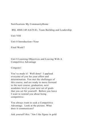Notifications My CommunityHome
BSL 4060-14F-6A19-S1, Team Building and Leadership
Unit VIII
Unit 8 Introduction--Your
Final Week!!
Unit 8 Learning Objectives and Leaving With A
Competitive Advantage
Congrats!
You’ve made it! Well done! I applaud
everyone of you for your effort and
determination. You met the challenges of
this course, and are ready to move forward
to the next course, graduation, next
academic level or your next set of goals
that you set for yourself. Before you leave
I want to remind you about being
competitive.
You always want to seek a Competitive
Advantage. Look at the picture. What
does it communicate?
Ask yourself this: “Am I the figure in gold
 