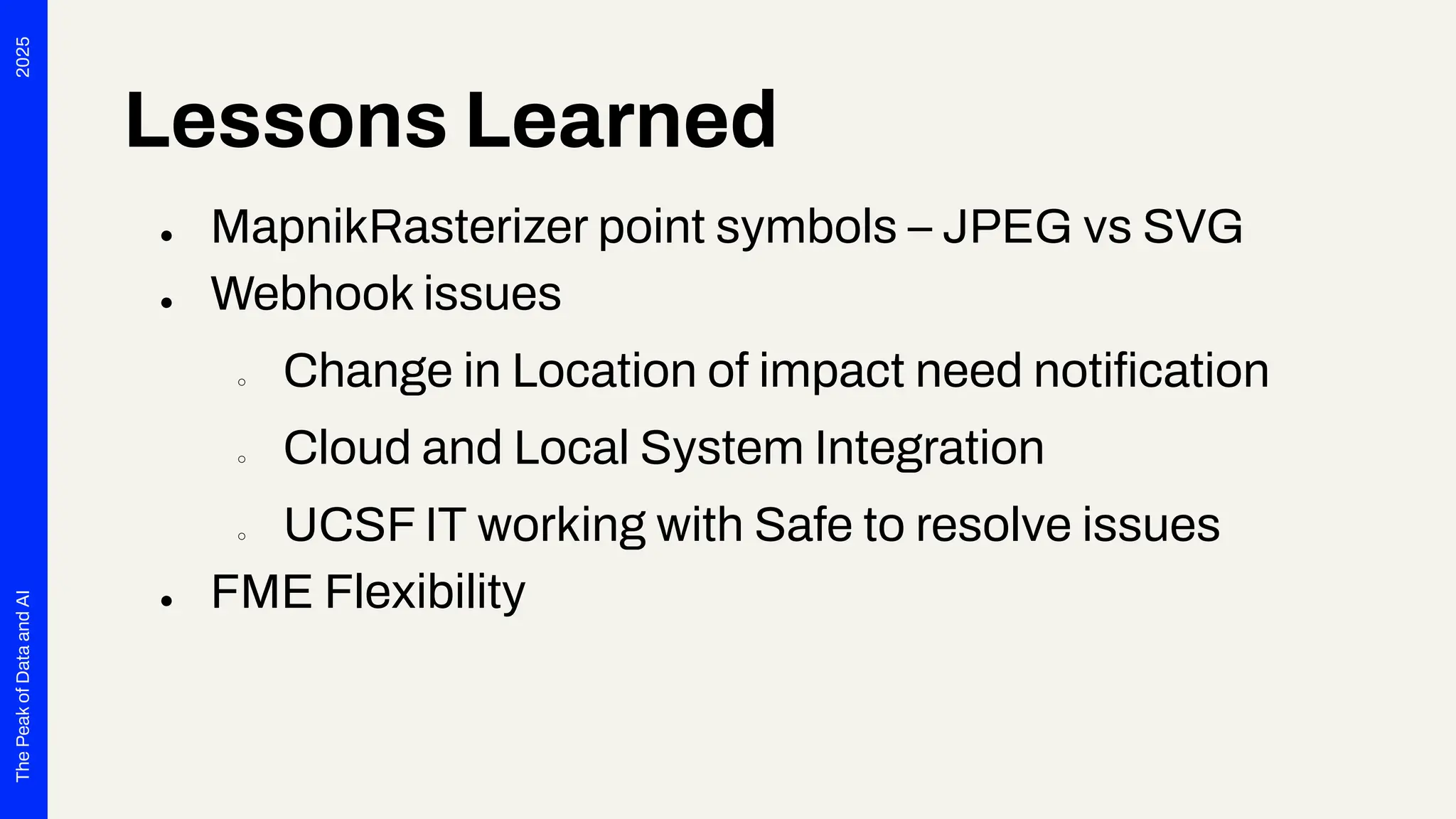 2025
The
Peak
of
Data
and
AI
Lessons Learned
● MapnikRasterizer point symbols – JPEG vs SVG
● Webhook issues
○ Change in Location of impact need notiﬁcation
○ Cloud and Local System Integration
○ UCSF IT working with Safe to resolve issues
● FME Flexibility
 