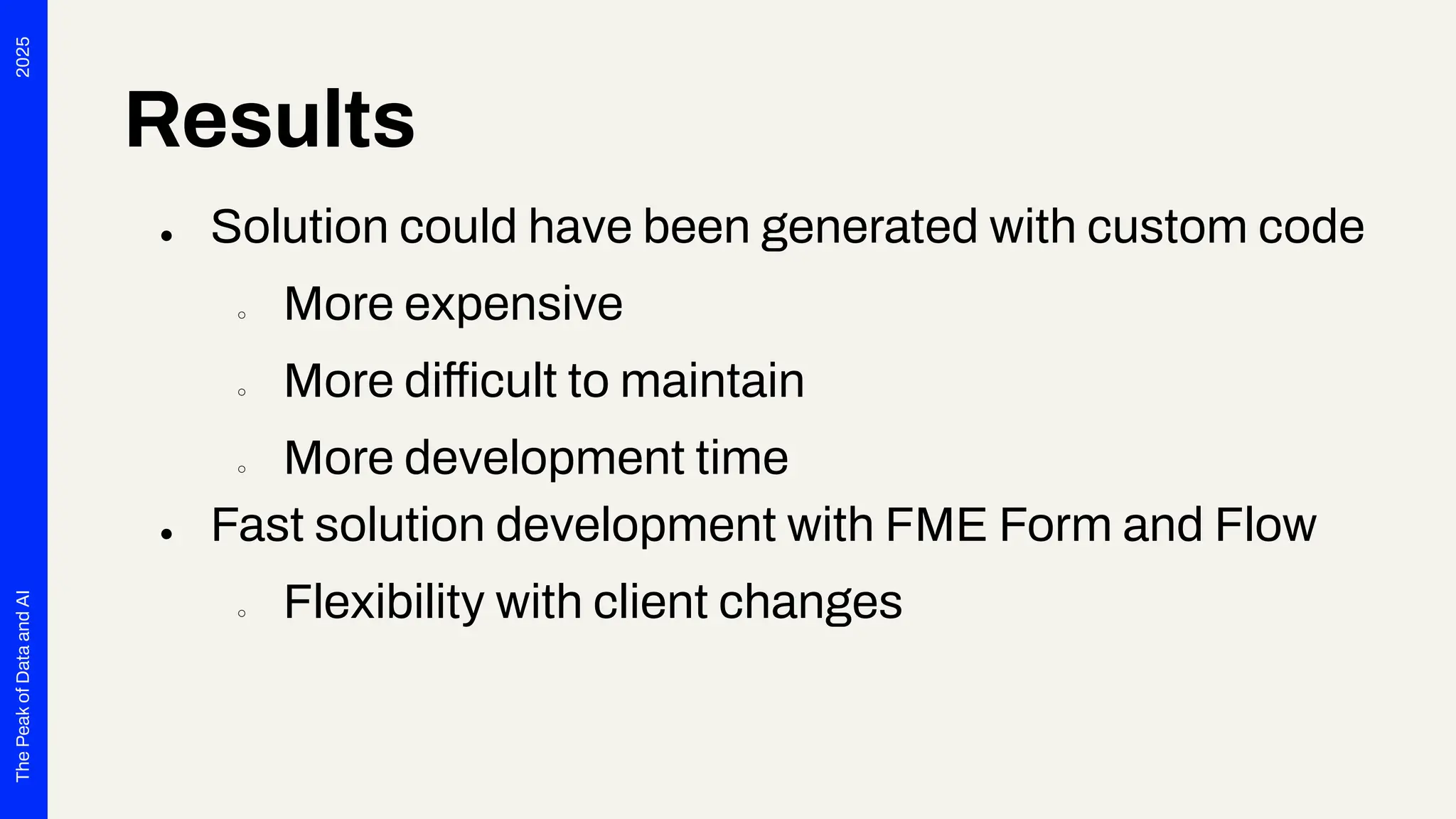 2025
The
Peak
of
Data
and
AI
Results
● Solution could have been generated with custom code
○ More expensive
○ More difficult to maintain
○ More development time
● Fast solution development with FME Form and Flow
○ Flexibility with client changes
 
