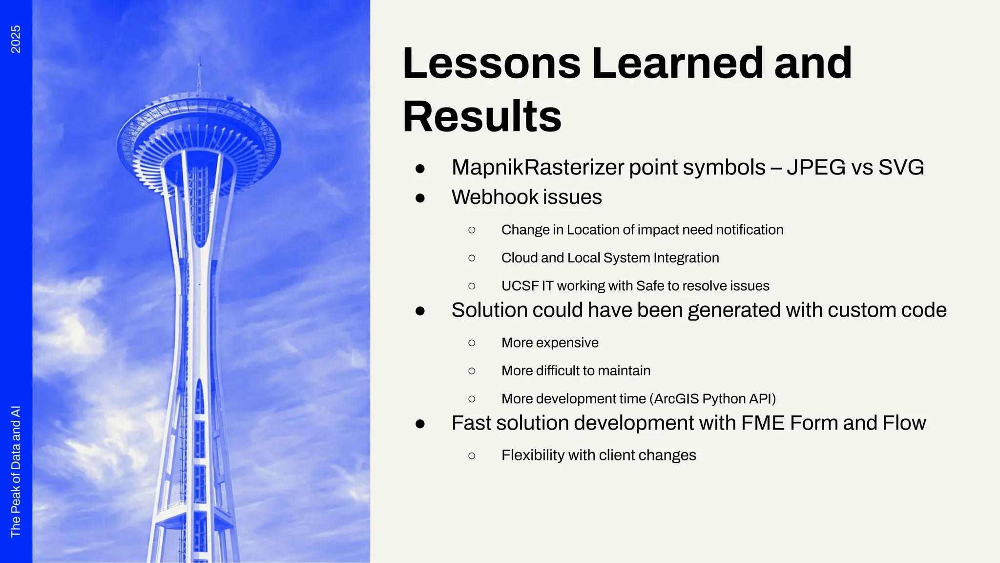 2025
The
Peak
of
Data
and
AI
Lessons Learned and
Results
● MapnikRasterizer point symbols – JPEG vs SVG
● Webhook issues
○ Change in Location of impact need notiﬁcation
○ Cloud and Local System Integration
○ UCSF IT working with Safe to resolve issues
● Solution could have been generated with custom code
○ More expensive
○ More difficult to maintain
○ More development time (ArcGIS Python API)
● Fast solution development with FME Form and Flow
○ Flexibility with client changes
 