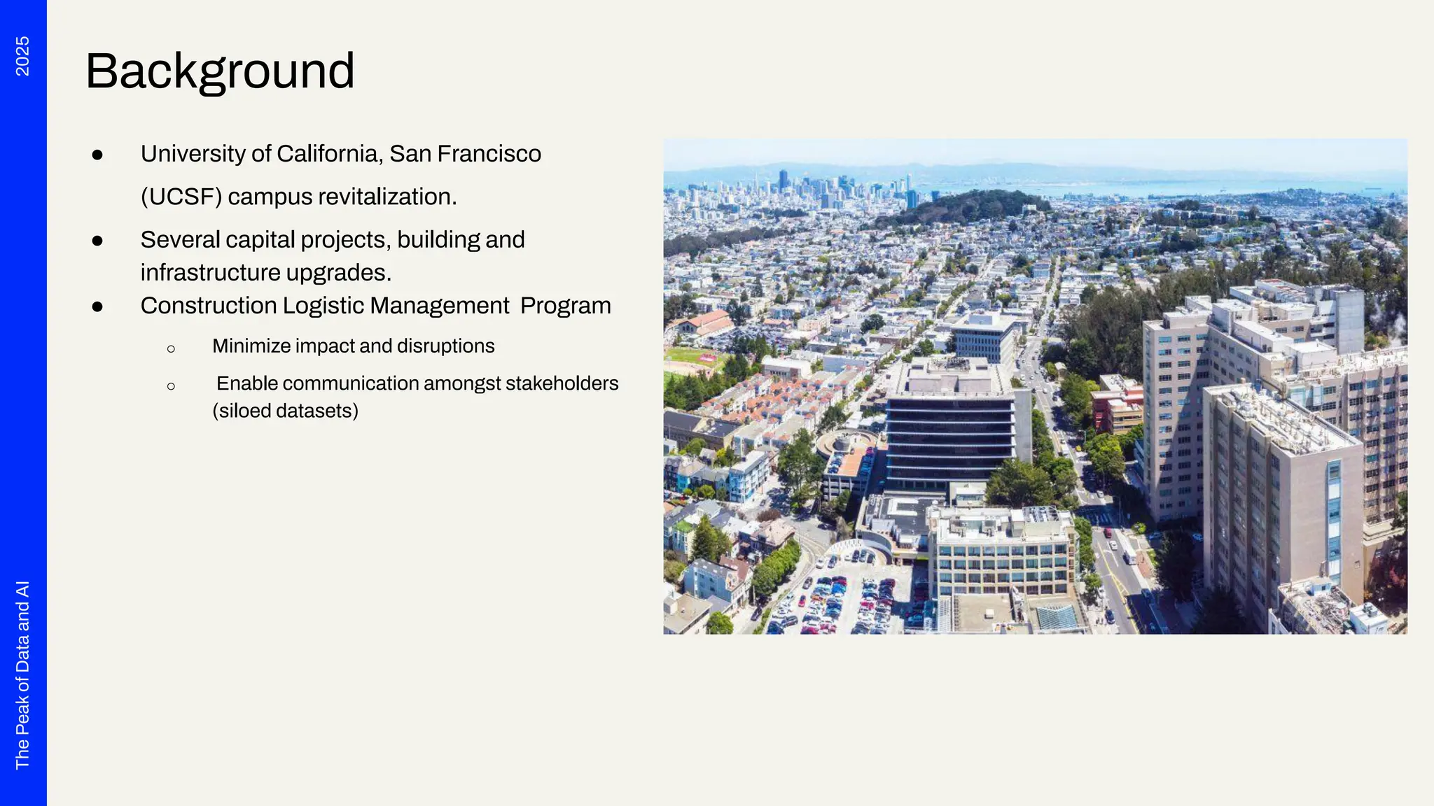 2025
The
Peak
of
Data
and
AI
Background
● University of California, San Francisco
(UCSF) campus revitalization.
● Several capital projects, building and
infrastructure upgrades.
● Construction Logistic Management Program
o Minimize impact and disruptions
o Enable communication amongst stakeholders
(siloed datasets)
 