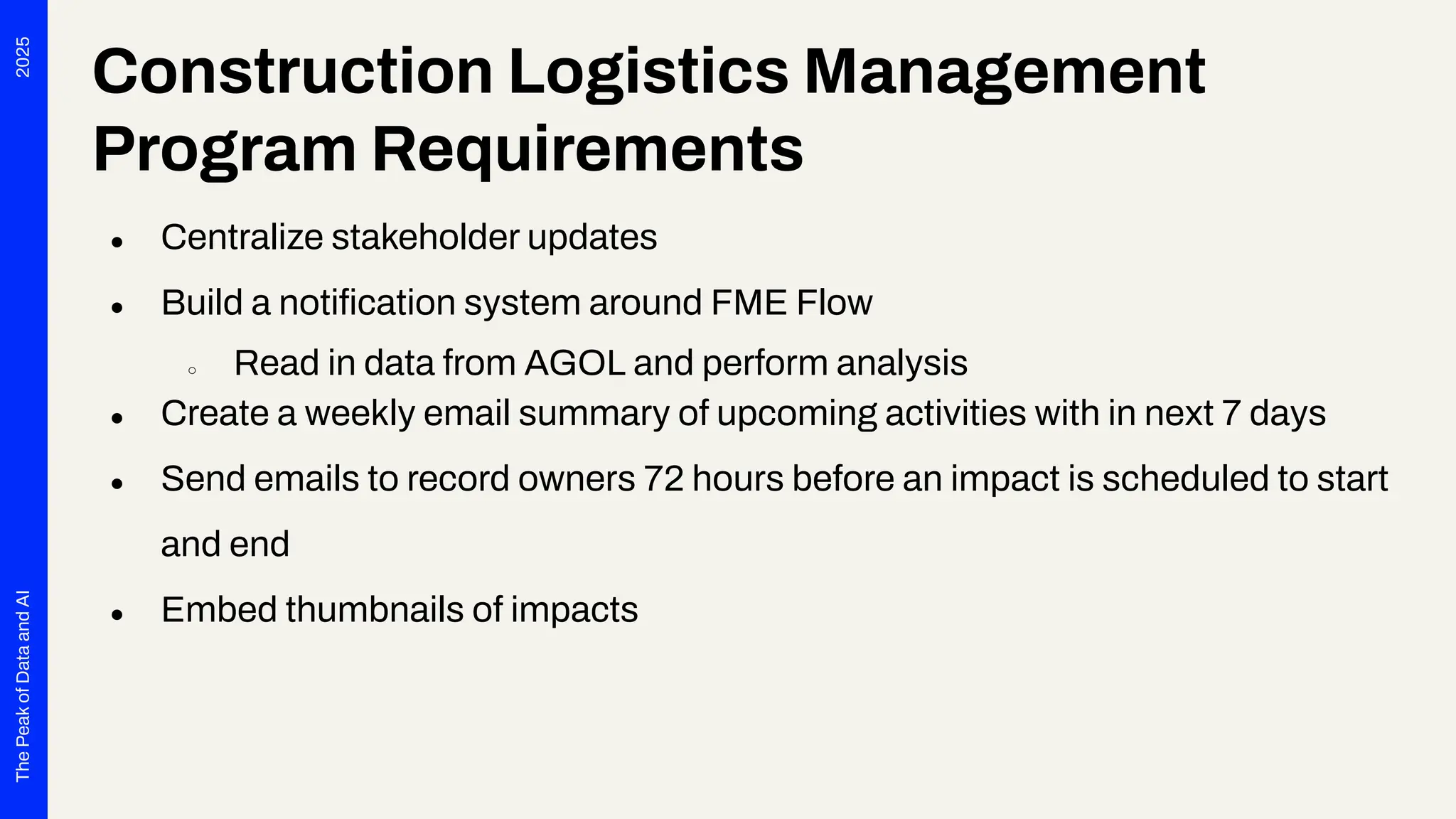 2025
The
Peak
of
Data
and
AI
Construction Logistics Management
Program Requirements
● Centralize stakeholder updates
● Build a notiﬁcation system around FME Flow
○ Read in data from AGOL and perform analysis
● Create a weekly email summary of upcoming activities with in next 7 days
● Send emails to record owners 72 hours before an impact is scheduled to start
and end
● Embed thumbnails of impacts
 
