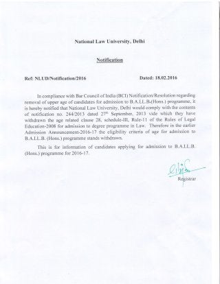National Law University, Delhi
Notification
Ref: NLUDAlotifi c ation/2016 Dated: 18.02.2016
In compliance with Bar Council of India (BCI) Notification/Resolution regarding
removal of upper age of candidates for admission to B.A.LL.B.(Hons.) programme, it
is hereby notified that National Law University, Delhi would comply with the contents
of notification no. 24412013 dated 27rh September, 2013 vide which they have
withdrawn the age related clause 28, schedule-Ill, Rule-ll of the Rules of Legal
Education-2008 for admission to degree programme in Law. Therefore in the earlier
Admission Announcement-2016-17 the eligibility criteria of age for admission to
B.A.LL.B. (Hons.) programme stands withdrawn.
This is for information of candidates applying for admission to B.A.LL.B.
(Hons.) programme for 2016-17.
 