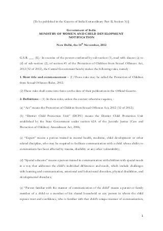1
[To be published in the Gazette of India Extraordinary Part II, Section 3(i)]
Government of India
MINISTRY OF WOMEN AND CHILD DEVELOPMENT
NOTIFICATION
New Delhi, the 14th
November, 2012
G.S.R. ___ (E).- In exercise of the powers conferred by sub-section (1), read with clauses (a) to
(d) of sub-section (2), of section 45 of the Protection of Children from Sexual Offences Act,
2012 (32 of 2012), the Central Government hereby makes the following rules, namely -
1. Short title and commencement – (1) These rules may be called the Protection of Children
from Sexual Offences Rules, 2012.
(2) These rules shall come into force on the date of their publication in the Official Gazette.
2. Definitions – (1) In these rules, unless the context otherwise requires, -
(a) “Act” means the Protection of Children from Sexual Offences Act, 2012 (32 of 2012);
(b) “District Child Protection Unit” (DCPU) means the District Child Protection Unit
established by the State Government under section 62A of the Juvenile Justice (Care and
Protection of Children) Amendment Act, 2006;
(c) “Expert” means a person trained in mental health, medicine, child development or other
related discipline, who may be required to facilitate communication with a child whose ability to
communicate has been affected by trauma, disability or any other vulnerability;
(d) “Special educator” means a person trained in communication with children with special needs
in a way that addresses the child’s individual differences and needs, which include challenges
with learning and communication, emotional and behavioural disorders, physical disabilities, and
developmental disorders;
(e) “Person familiar with the manner of communication of the child” means a parent or family
member of a child or a member of his shared household or any person in whom the child
reposes trust and confidence, who is familiar with that child’s unique manner of communication,
 