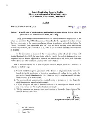 Drugs Controller General (India)

Directorate General of Health Services

FDA Bhawan, Kotla Road, New Delhi

NOTICE
File No: 29/Misc.l3/2017-DC(292)
Date: 0 1 NOV 2017
Subject: Classification of medical devices and in vitro diagnostic medical devices under the
provisions of the Medical Devices Rules, 2017 - Reg.
Safety, quality and performance of medical devices are regulated under the provisions of the
Drugs and Cosmetics Act, 1940 and rules made thereunder. For the regulation of medical devices
for their with respect to the import, manufacture, clinical investigation, sale and distribution, the
Central Government, after consultation with the Drugs Technical Advisory Board, has notified
Medical Devices Rules, 2017 vide G.S.R. 78 (E) dated 31.01.2017 which are to be commence from
01.01.2018.
In this connection, in exercise of the powers conferred under sub-rule (3) of rule 4 of
Medical Devices Rules, 2017, the undersigned is hereby classify the medical devices and in vitro
diagnostic medical devices, Appendix -1, based on the intended use of the device, risk associated
with the device and other parameters specified in the First Schedule.
List of medical devices and in vitro diagnostic medical devices placed at Annexure-I IS
subjected to the followings:
1. General intended use	 given against each of the devices is for guidance to the applicants
intends to furnish application of import or manufacture of medical devices under the
provisions of Medical Devices Rules, 2017. However, a device may have specific intended
use as specified by its manufacturer.
2.	 The component and accessories to a medical device or companion in vitro diagnostic
medical devices has been classified separately.
3.	 It is also recognised that some of the medical devices or in vitro diagnostic medical devices
may have dual use and they may be classified accordingly.
4. This list is dynamic and is subject to revision from time to time under the provisions of the
Medical Devices Rules, 2017.
(Dr. G. . Singh)
Drugs Controller Gener I (India)
To,
1. All Stake holders.
2. CDSCO Website.
3. Guard File.
 
