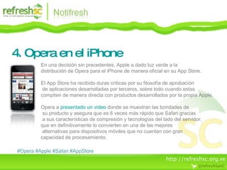 4. Opera en el iPhone #Opera #Apple #Safari #AppStore En una decisión sin precedentes, Apple a dado luz verde a la  distribución de Opera para el iPhone de manera oficial en su App Store. El App Store ha recibido duras críticas por su filosofía de aprobación de aplicaciones desarrolladas por terceros, sobre todo cuando estas  compiten de manera directa con productos desarrollados por la propia Apple. Opera a  presentado un video  donde se muestran las bondades de su producto y asegura que es 6 veces más rápido que Safari gracias a sus características de compresión y tecnologías del lado del servidor,  que en definitivamente lo convierten en una de las mejores alternativas para dispositivos móviles que no cuentan con gran  capacidad de procesamiento. 