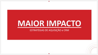 MAIOR IMPACTO
ESTRATÉGIAS DE AQUISIÇÃO e CRM
 
