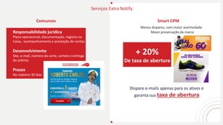 Serviços Extra Notify
Concursos
Responsabilidade jurídica
Plano operacional, documentação, registro na
Caixa, acompanhamento e prestação de contas
Desenvolvimento
Site, e-mail, número da sorte, sorteio e entrega
do prêmio
Prazos
No máximo 30 dias
Menos disparos, com maior acertividade
Dispare e-mails apenas para os ativos e
garanta sua taxa de abertura
+ 20%
De taxa de abertura
Smart CPM
Maior preservação da marca
 