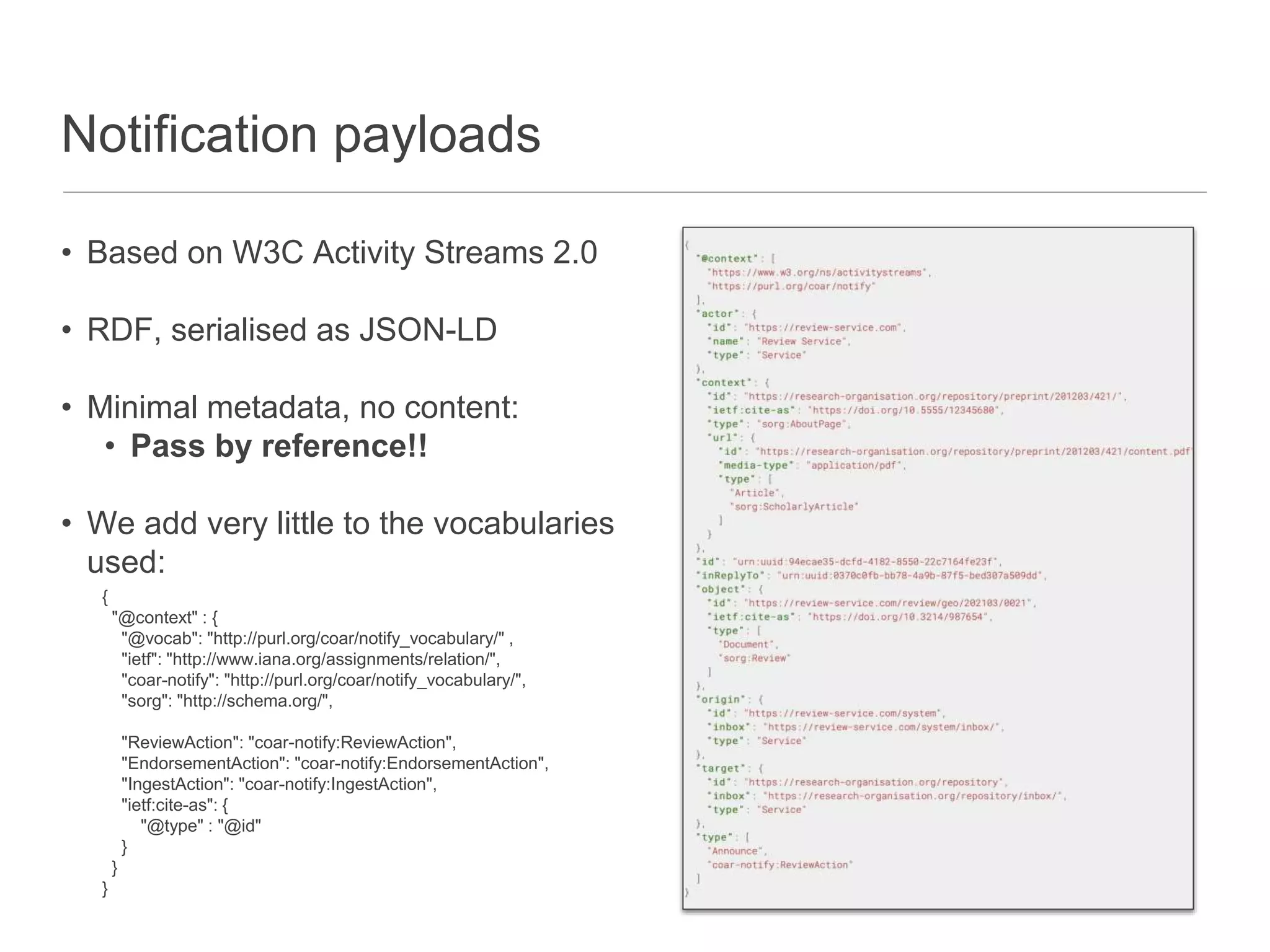 Notification payloads
• Based on W3C Activity Streams 2.0
• RDF, serialised as JSON-LD
• Minimal metadata, no content:
• Pass by reference!!
• We add very little to the vocabularies
used:
{
"@context" : {
"@vocab": "http://purl.org/coar/notify_vocabulary/" ,
"ietf": "http://www.iana.org/assignments/relation/",
"coar-notify": "http://purl.org/coar/notify_vocabulary/",
"sorg": "http://schema.org/",
"ReviewAction": "coar-notify:ReviewAction",
"EndorsementAction": "coar-notify:EndorsementAction",
"IngestAction": "coar-notify:IngestAction",
"ietf:cite-as": {
"@type" : "@id"
}
}
}
 