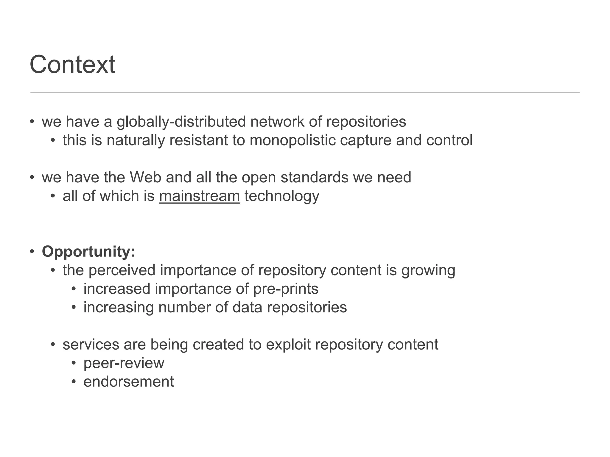 Context
• we have a globally-distributed network of repositories
• this is naturally resistant to monopolistic capture and control
• we have the Web and all the open standards we need
• all of which is mainstream technology
• Opportunity:
• the perceived importance of repository content is growing
• increased importance of pre-prints
• increasing number of data repositories
• services are being created to exploit repository content
• peer-review
• endorsement
 