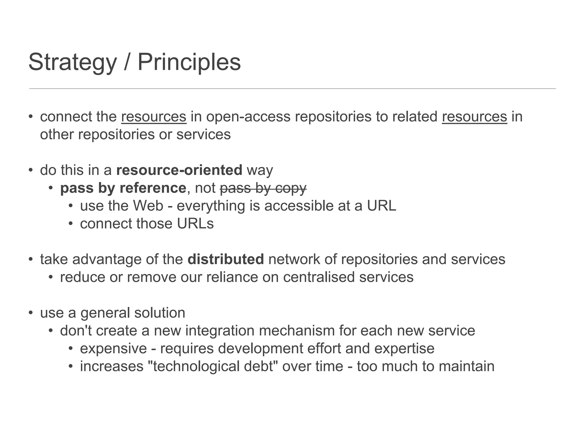 Strategy / Principles
• connect the resources in open-access repositories to related resources in
other repositories or services
• do this in a resource-oriented way
• pass by reference, not pass by copy
• use the Web - everything is accessible at a URL
• connect those URLs
• take advantage of the distributed network of repositories and services
• reduce or remove our reliance on centralised services
• use a general solution
• don't create a new integration mechanism for each new service
• expensive - requires development effort and expertise
• increases "technological debt" over time - too much to maintain
 