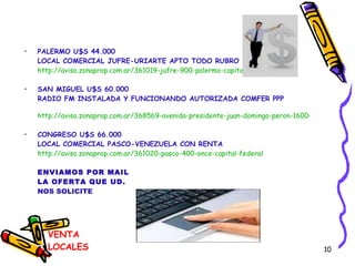 VENTA LOCALES PALERMO U$S 44.000 LOCAL COMERCIAL JUFRE-URIARTE APTO TODO RUBRO http://aviso.zonaprop.com.ar/361019-jufre-900-palermo-capital-federal SAN MIGUEL U$S 60.000 RADIO FM INSTALADA Y FUNCIONANDO AUTORIZADA COMFER PPP http://aviso.zonaprop.com.ar/368569-avenida-presidente-juan-domingo-peron-1600-san-miguel-san-miguel-bsas-gba-zona-norte CONGRESO U$S 66.000 LOCAL COMERCIAL PASCO-VENEZUELA CON RENTA http://aviso.zonaprop.com.ar/361020-pasco-400-once-capital-federal ENVIAMOS POR MAIL LA OFERTA QUE UD. NOS SOLICITE 