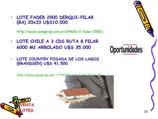 VENTA LOTES LOTE FADER 2900 DERQUI-PILAR (BA) 20x33 U$S10.000 http://aviso.zonaprop.com.ar/344261-f-fader-2900-derqui-pilar-bsas-gba-zona-norte LOTE CHILE A 3 CDS RUTA 8 PILAR 6000 M2 ARBOLADO U$S 35.000 LOTE COUNTRY POSADA DE LOS LAGOS (BRANDSEN) U$S 41.500 http://aviso.zonaprop.com.ar/196021-ruta-2-km-72-km-72-coronel-brandsen-brandsen-buenos-aires-interior 