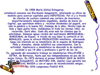 En 1958 María (Celia) Echegaray, estableció convenio con Escribanía Sanguinetti, alternando su oficio de modista para acercar capitales para HIPOTECAS. Por sí y a través de clientas de costura comenzó una cartera de inversores, mayoritariamente inmigrantes españoles, dueños de bares en Capital, que aportaban dinero y  recibían dividendos (el pagaré, era sólo la palabra y la buena fé). Conmigo de 6 años, libreta tapa de hule y lápiz punta tinta, tomábamos el trole los viernes 16hs, en recorrida. Duró años. Cada día eran más los clientes que la  solicitaban. Inmenso apoyo recibió del matrimonio MENDIZABAL-BARIZABAL de Esquel. A través de esa labor la contactó el Sr. MIRALLES, quien le ofreció PRODUCCIÓN telefónica, alternando luego con atención en su inmobiliaria de la esquina de Rodríguez Peña y Arenales, donde solidificó sus conocimientos. Con la actividad  hipotecaria e inmobiliaria no descuidó la de modista, recibida a sus 14 años y profesora a partir de los 16. Yo, egresado del secundario trabaje en inmobiliarias VILLAFAÑE y CETRA, de Barracas, hasta que nos independizamos en pos de un mejor futuro. En 1973 abrimos el primer GHIRAY (GHI de GHItti  y RAY de EchegaRAY), en MATHEU 338, alquiler cuyo garante nos fue PASCUAL MAIDA y con el apoyo de incondicionales amigos. En 1976 compramos PASCO 474. HISTORIA I 