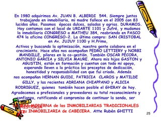 En 1980 adquirimos Av. JUAN B. ALBERDI  544. Siempre juntos trabajando en inmobiliaria, mi madre fallece en el 2005 con 83 lucidos años. Pasamos  épocas dulces, saladas y agrias. DURAMOS. Hoy contamos con el local de URIARTE 1101 y Jufré, y mudamos la inmobiliaria CONGRESO a MATHEU 384, reabriendo en PASCO 474 la oficina CONGRESO-2. La última compra: SAN CRISTOBAL en Av. JUJUY 1100 y H.Primo,  Activos y buscando la optimización, nuestra gente colabora en el crecimiento. Hace años nos acompañan PEDRO LETTIERY y NORBI MANDILLE, pilares en la co-gestión. También OSCAR PECORA, ANTONIO GARCIA y SILVIA MAURE. Ahora mis hijos GASTON y AGUSTIN, están en formación y cuentan con todo mi apoyo, esperando lleven a la práctica los preceptos de dedicación, honestidad y responsabilidad con que fui criado. Además nos acompañan HERNAN GUIDI, PATRICIA  CLAROS y MATILDE GILLY, y las recientes ADRIANA CHIAPPANO y ALICIA RODRIGUEZ, quienes  también hacen posible el GHIRAY de hoy. Agradecemos a profesionales y proveedores su total reconocimiento y confianza, ratificando el compromiso de continuar la senda, ser LA MAS MODERNA de las INMOBILIARIAS TRADICIONALES y su INMOBILIARIA de CABECERA.  Atte Rubén GHITTI HISTORIA II 