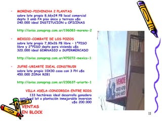 VENTAS EN BLOCK MORENO-PICHINCHA 2 PLANTAS sobre lote propio 8,66x24 PB local comercial depto 3 amb PA piso único y terraza u$s 240.000 ideal INSTITUCION u OFICINAS http://aviso.zonaprop.com.ar/196083-moreno-2300-once-capital-federal MEXICO-COMBATE DE LOS POZOS sobre lote propio 7,80x26 PB libre – 1ºPISO libre y 2ºPISO depto para vivienda u$s 320.000 ideal GIMNASIO o SUPERMERCADO http://aviso.zonaprop.com.ar/470272-mexico-1800-congreso-capital-federal JUFRE-URIARTE IDEAL CONSTRUIR sobre lote propio 10X30 casa con 3 PH u$s 450.000 ZONA R2B1 http://aviso.zonaprop.com.ar/230637-uriarte-1100-villa-crespo-capital-federal VILLA ADELA-CONCORDIA-ENTRE RIOS 133 hectáreas ideal desarrollo ganadero aptofeed lot o plantación inmejorable inversion u$s 200.000 