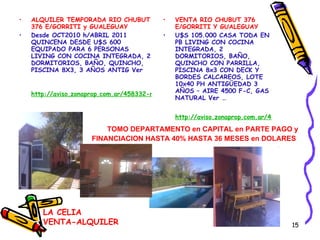 ALQUILER TEMPORADA RIO CHUBUT 376 E/GORRITI y GUALEGUAY  Desde OCT2010 h/ABRIL 2011 QUINCENA DESDE U$S 600 EQUIPADO PARA 6 PERSONAS LIVING CON COCINA INTEGRADA, 2 DORMITORIOS, BAÑO, QUINCHO, PISCINA 8X3, 3 AÑOS ANTIG Ver  http://aviso.zonaprop.com.ar/458332-rio-chubut-300-barrio-cerrado-barrio-parque-la-celia-ezeiza-bsas-gba-zona-sur VENTA RIO CHUBUT 376 E/GORRITI Y GUALEGUAY U$S 105.000 CASA TODA EN PB LIVING CON COCINA INTEGRADA, 2 DORMITORIOS, BAÑO, QUINCHO CON PARRILLA, PISCINA 8x3 CON DECK Y BORDES CALCAREOS, LOTE 10x40 PH ANTIGÜEDAD 3 AÑOS – AIRE 4500 F-C, GAS NATURAL Ver … http://aviso.zonaprop.com.ar/458797-rio-chubut-300-barrio-cerrado-barrio-parque-la-celia-ezeiza-bsas-gba-zona-sur TOMO DEPARTAMENTO en CAPITAL en PARTE PAGO y FINANCIACION HASTA 40% HASTA 36 MESES en DOLARES   LA CELIA VENTA-ALQUILER 