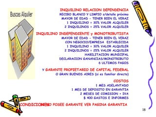 CONDICIONES INQUILINO RELACION DEPENDENCIA RECIBO BLANCO Y LIMPIO s/detalle próximo MAYOR DE EDAD - TENER BIEN EL VERAZ 1 INQUILINO = 30% VALOR ALQUILER 2 INQUILINOS = 25% VALOR ALQUILER INQUILINO INDEPENDIENTE y MONOTRIBUTISTA MAYOR DE EDAD - TENER BIEN EL VERAZ CON NEGOCIO/EMPRESA  ESTABLECIDA 1 INQUILINO = 30% VALOR ALQUILER 2 INQUILINOS = 25% VALOR ALQUILER HABILITACION MUNICIPAL DECLARACION GANANCIAS/MONOTRIBUTO 6 ULTIMOS PAGOS Y  GARANTE PROPIETARIO DE CAPITAL FEDERAL O GRAN BUENOS AIRES (si es familiar directo) COSTOS 1 MES ADELANTADO 1 MES DE DEPOSITO EN GARANTIA 2 MESES DE COMISION + IVA $ 400 GASTOS E INFORMES SI NO POSEE GARANTE VER PAGINA GARANTIA   