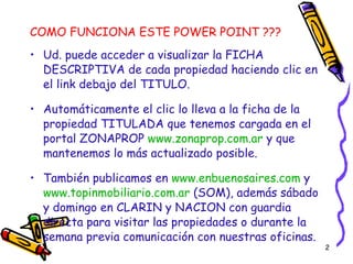 COMO FUNCIONA ESTE POWER POINT ??? Ud. puede acceder a visualizar la FICHA DESCRIPTIVA de cada propiedad haciendo clic en el link debajo del TITULO. Automáticamente el clic lo lleva a la ficha de la propiedad TITULADA que tenemos cargada en el portal ZONAPROP  www.zonaprop.com.ar  y que mantenemos lo más actualizado posible. También publicamos en  www.enbuenosaires.com  y  www.topinmobiliario.com.ar  (SOM), además sábado y domingo en CLARIN y NACION con guardia directa para visitar las propiedades o durante la semana previa comunicación con nuestras oficinas. 