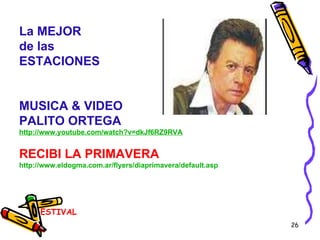 ESTIVAL BIENVENIDA PRIMAVERA La MEJOR de las  ESTACIONES MUSICA & VIDEO PALITO ORTEGA http://www.youtube.com/watch?v=dkJf6RZ9RVA RECIBI LA PRIMAVERA http:// www.eldogma.com.ar / flyers / diaprimavera / default.asp 