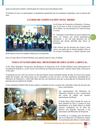 Provincia Ecuatoriana de la Compañía de Jesús
11
quien con paciencia enseñó a nuestra gente los avances que en tecnología existe.
Al finalizar el curso, los participantes se despidieron agradecidos por las enseñanzas impartidas y por la entereza del
tutor
2 CURSO DE COMPUTACIÓN NIVEL MEDIO
En el Centro de Formación en Hotelería y Turismo,
este 13 de mayo se dictó el curso de Computación
Nivel Medio, con una duración de 2 horas de lunes
a viernes.
El Tecnólogo Carlos Rubio fue quien impartió las
clases, las mismas que fueron participativas,
interesantes y con una gran paciencia por las
personas que desean aprender algo nuevo en
tecnología.
Cabe recalcar que las personas que vienen a estos
cursos, son gente que no desean quedarse atrás en
los avances tecnológicos, y desean educarse para
poder desenvolverse en cualquier trabajo que se les presente.
Esto es lo que ofrece el Centro Hotelero curso prácticos para la vida y el trabajo.
VISITA FUNCIONARIO DEL MINISTERIO DE EDUCACIÓN A IRFEYAL.
El Dr. Darío Rodríguez Viceministro del Ministerio de Educación, el Dr. Freddy Peñafiel Larrea Subsecretario de
Coordinación Educativa, y el Dr. Javier Cueva Director de Educación Inconclusa, visitaron Irfeyal Sede, el día jueves
16 de mayo.
El propósito de esta visita fue conocer la obra que Irfeyal vienen realizando durante 40 años al servicio de la gente
adulta del Ecuador, esta misma gente que se enorgullece al tener un acta y un título legalmente refrendada por el
Ministerio de Educación, y sobre todo saber que hay una Institución seria que se preocupa por la Educación de las
personas que no acabaron de estudiar.
Como manifiesta el Padre Niño el único objetivo es brindar servicio a la gente más vulnerable y hacer de este país más
justo y más humano.
Los representantes del Ministerio de
Educación visitaron la casa y mantuvieron
una sesión de trabajo con nuestros
representantes de Irfeyal.
El Padre Pedro Niño Calzada SJ, como un
buen anfitrión los llevo a conocer la casa,
deteniéndose en la Radio Irfeyal en donde
nuestros compañeros de la radio les
hicieron una pequeña entrevista a los
funcionarios del Ministerio de Educación.
El cambio se va notando, pues las barreras
que en el Ministerio de Educación impuso
en un principio para educar a nuestra gente,
 