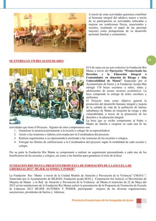 Provincia Ecuatoriana de la Compañía de Jesús
24
A través de estas actividades queremos contribuir
al bienestar integral del adulto/a mayor a través
de su participación en actividades enfocadas a
mejorar sus condiciones físicas, emocionales y
sociales, resaltando el papel de las personas
mayores como protagonistas de su desarrollo
personal, familiar y comunitario.
SE ENTREGAN 170 BECAS ESCOLARES
El 8 de mayo en un acto colectivo la Fundación Río
Manta a través del Pproyecto: “Promoviendo los
Derechos y la Educación Integral a
Comunidades en situación de Riesgo y Alta
Vulnerabilidad de Manta” financiado por el
Ayuntamiento de Getxo y la Fundación Ayuda Más
entregó 170 becas escolares a niños, niñas y
adolescentes de escaso recursos económicos. La
beca comprende la entrega de útiles escolares y
uniformes.
El Proyecto tiene como objetivo general la
promoción del desarrollo humano integral y mejora
de la calidad de vida de la población de barrios
suburbanos de Manta en situación de riesgo y alta
vulnerabilidad, a través de la promoción de los
derechos y la educación integral.
La beca que se recibe compromete al Padre o
Madre de familia a cooperar en cada una de las
actividades que tiene el Proyecto. Algunos de estos compromisos son:
1. Garantizar la asistencia permanente a la escuela o colegio de su representado/a.
2. Asistir a las reuniones y talleres convocadas por la Coordinadora del proyecto.
3. Realizar seguimientos a su representado/a asistiendo a las reuniones de las escuelas o colegios.
4. Entregar las libretas de calificaciones a la Coordinadora del proyecto según la modalidad de cada escuela o
colegio.
Por su parte la Fundación Río Manta se compromete a realizar un seguimiento personalizado a cada uno de los
beneficiarios de las escuelas y colegios, así como a las familias para garantizar el éxito de la beca.
FUNDACION RIO MANTA PRESENTO PROPUESTA DE FORMACIÓN DE LA ESCUELA DE
LIDERESAS 2013" MUJER AUTOMIA Y PODER"
La Fundación Rio Manta a través de la Unidad Modelo de Atención y Prevención de la Violencia" UMAVI ";
financiado por el Ayuntamiento de BILBAO, Fundación ayuda MAS y Corporación Sol Justicia; el Movimiento de
Mujeres de Manta y la Red de Atención y Prevención de la Violencia de Manta el miércoles de 22 de Mayo del
2013 en las instalaciones de la Fundación Río Manta realizó la presentación de la Propuesta de Formación de Escuela
de Lideresas 2013 MUJER AUTOMIA Y PODER, participando mujeres de las diversas organizaciones,
asociaciones, presidentas de barrios y lideresas.
 