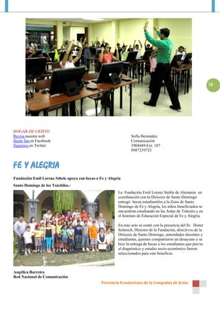 Provincia Ecuatoriana de la Compañía de Jesús
28
HOGAR DE CRISTO
Revisa nuestra web Sofía Bermúdez
Hazte fan en Facebook Comunicación
Síguenos en Twitter 3904449 Ext. 107
0987239723
Fundación Emil Lorenz Sthele apoya con becas a Fe y Alegría
Santo Domingo de los Tsáchilas.-
La Fundación Emil Lorenz Stehle de Alemania en
coordinación con la Diócesis de Santo Domingo
entregó becas estudiantiles a la Zona de Santo
Domingo de Fe y Alegría, los niños beneficiados se
encuentran estudiando en las Aulas de Tránsito y en
el Instituto de Educación Especial de Fe y Alegría.
En este acto se contó con la presencia del Sr. Dieter
Schmich, Director de la Fundación, directivos de la
Diócesis de Santo Domingo, autoridades docentes y
estudiantes, quienes compartieron un desayuno y se
hizo la entrega de becas a los estudiantes que previo
al diagnóstico y estudio socio-económico fueron
seleccionados para este beneficio.
Angélica Barreiro
Red Nacional de Comunicación
 