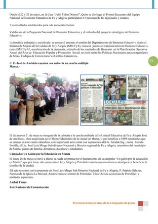Provincia Ecuatoriana de la Compañía de Jesús
31
Desde el 22 y 23 de mayo, en la Casa “Julio Tobar Donoso”, Quito se dio lugar el Primer Encuentro del Equipo
Nacional de Bienestar Educativo de Fe y Alegría, participaron 15 personas de las regionales y zonales.
Los resultados establecidos para este encuentro fueron:
Validación de la Propuesta Nacional de Bienestar Educativo y el rediseño del proyecto estratégico de Bienestar
Educativo.
La temática trabajada y socializada se enmarcó entorno al sentido del Departamento de Bienestar Educativo desde el
Sistema de Mejora de la Calidad de Fe y Alegría (SMCFyA), conocer ¿cómo se relaciona/articula Bienestar Educativo
con el SMCFyA?, socialización de la propuesta, rediseño de los resultados de Bienestar en la Planificación Operativa
Anual del Área de Educación Popular y Promoción Social, revisión sobre las Políticas Nacionales para otorgamiento
de becas, Códigos de Convivencia Vs Centros Educativos.
U. E. José de Anchieta cuentan con cubierta en cancha múltiple
Manta.-
El día martes 21 de mayo se inauguró de la cubierta a la cancha múltiple de la Unidad Educativa de Fe y Alegría José
de Anchieta , obra auspiciada por el Ilustré Municipio de la ciudad de Manta, y que beneficia a 1089 estudiantes que
se educan en este centro educativo, este importante acto contó con la presencia del Sr. Alcalde Ing., Jaime Estrada
Bonilla, el Lic. José Luis Mingo Sub-director Nacional y Director regional de Fe y Alegría, miembros del municipio
de Manta, padres de familia, directivos, docentes y estudiantes.
Campaña: Un Galón por la Educación en Manta
El lunes 28 de mayo se llevó a efecto la rueda de prensa por el lanzamiento de la campaña “Un galón por la educación
en Manta”, que por tercer año consecutivo Fe y Alegría y Petrolider mantienen una alianza estratégica en beneficio de
la niñez de la ciudad.
El acto se contó con la presencia de José Luis Mingo Sub Director Nacional de Fe y Alegría, P. Patricio Salazar,
Párroco de la Iglesia La Merced, Andrés Endara Gerente de Petrolider, César Acosta accionista de Petrolider, e
invitados especiales.
Aníbal Flores
Red Nacional de Comunicación
 