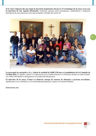 Provincia Ecuatoriana de la Compañía de Jesús
34
El P. Juan Valpuesta dio una tanda de Ejercicios Espirituales del jueves 23 al domingo 26 de mayo en la casa
de Ejercicios de San Agustín (Machachi). Veintisiete personas (entre parroquianos, colaboradores y religiosos)
participaron de esta experiencia única aprovechando el feriado del viernes 24.
La parroquia ha entregado a Fe y Alegría la cantidad de 8,000 USD para el cumplimiento de la Campaña de
Navidad 2012. El objetivo central es la adecuación de la Unidad Educativa La Dolorosa ubicada en Llano Grande.
Los 2,000 USD finales lo entregaremos en la etapa final del proyecto.
El miércoles 30 de mayo, Cáritas La Dolorosa entregó 64 canastas de alimentos a personas necesitadas.
Agradecemos a los voluntarios y a la comunidad parroquial por el apoyo a la Canasta Solidaria.
Iván Lucero, S.J.
 