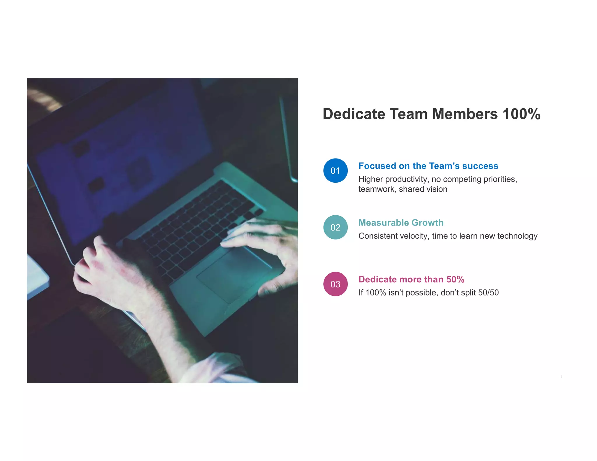 Focused on the Team’s success
Higher productivity, no competing priorities,
teamwork, shared vision
Measurable Growth
Consistent velocity, time to learn new technology
Dedicate more than 50%
If 100% isn’t possible, don’t split 50/50
 
