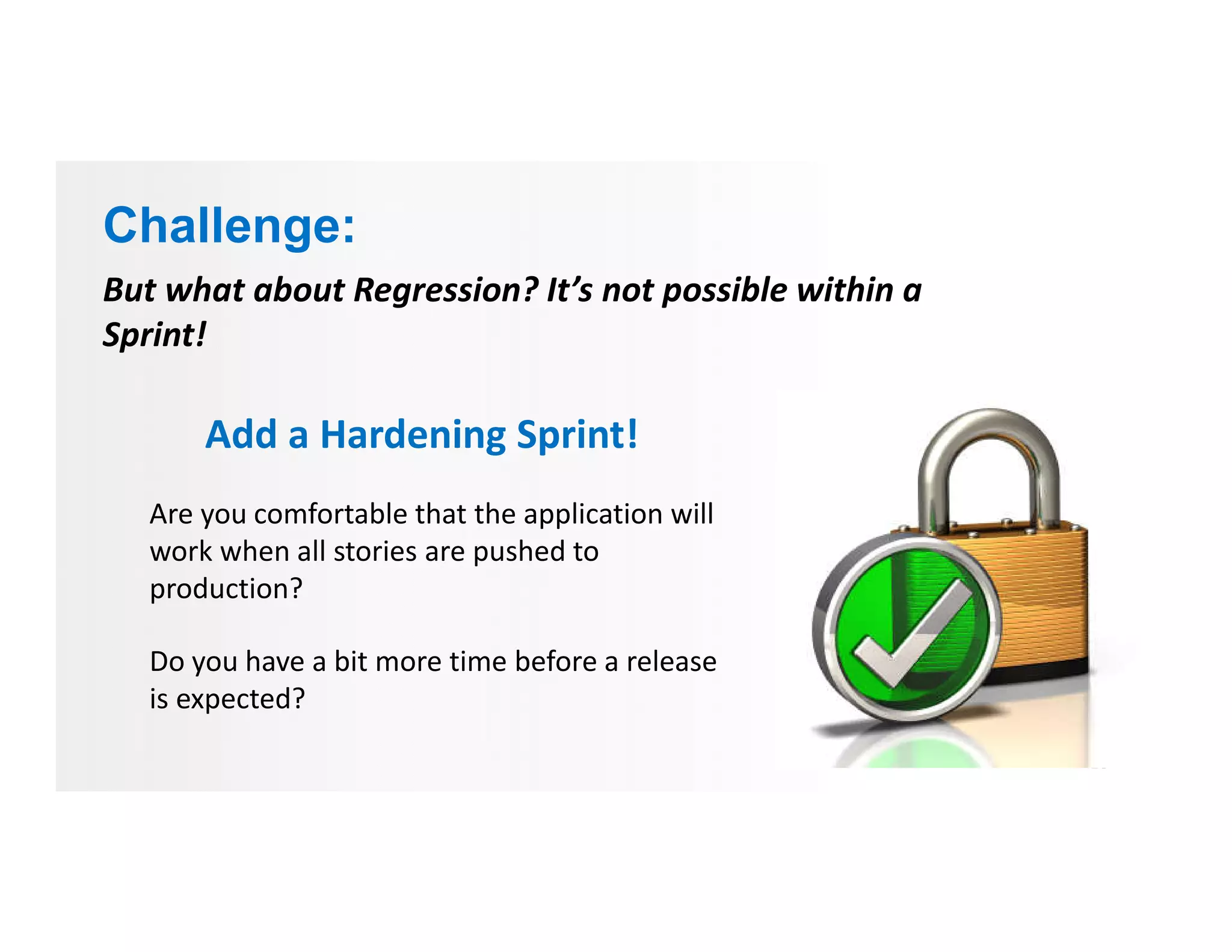 But what about Regression? It’s not possible within a
Sprint!
Add a Hardening Sprint!
Are you comfortable that the application will
work when all stories are pushed to
production?
Do you have a bit more time before a release
is expected?
Challenge:
 