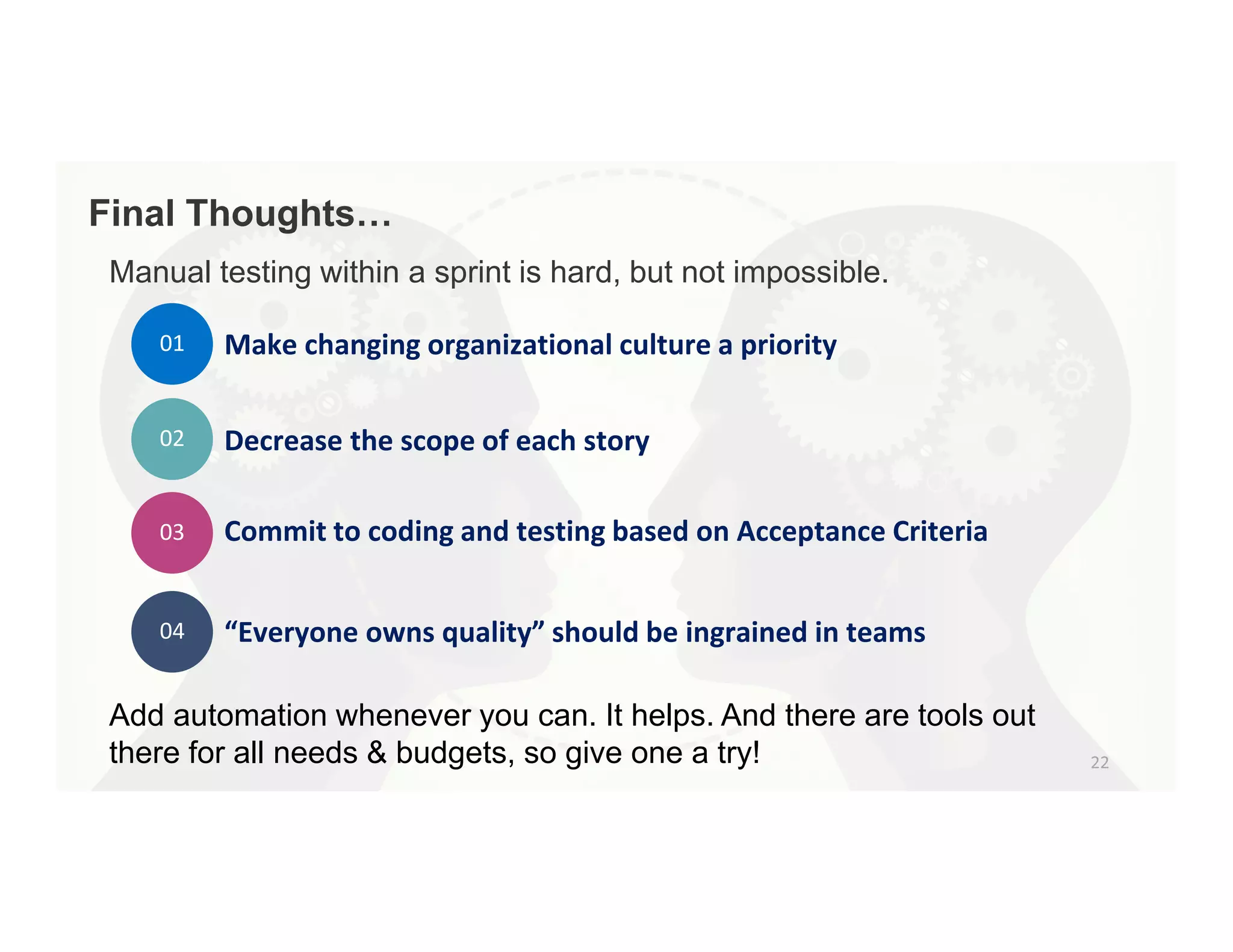 Manual testing within a sprint is hard, but not impossible.
Add automation whenever you can. It helps. And there are tools out
there for all needs & budgets, so give one a try!
01 Make changing organizational culture a priority
02 Decrease the scope of each story
03 Commit to coding and testing based on Acceptance Criteria
04 “Everyone owns quality” should be ingrained in teams
 