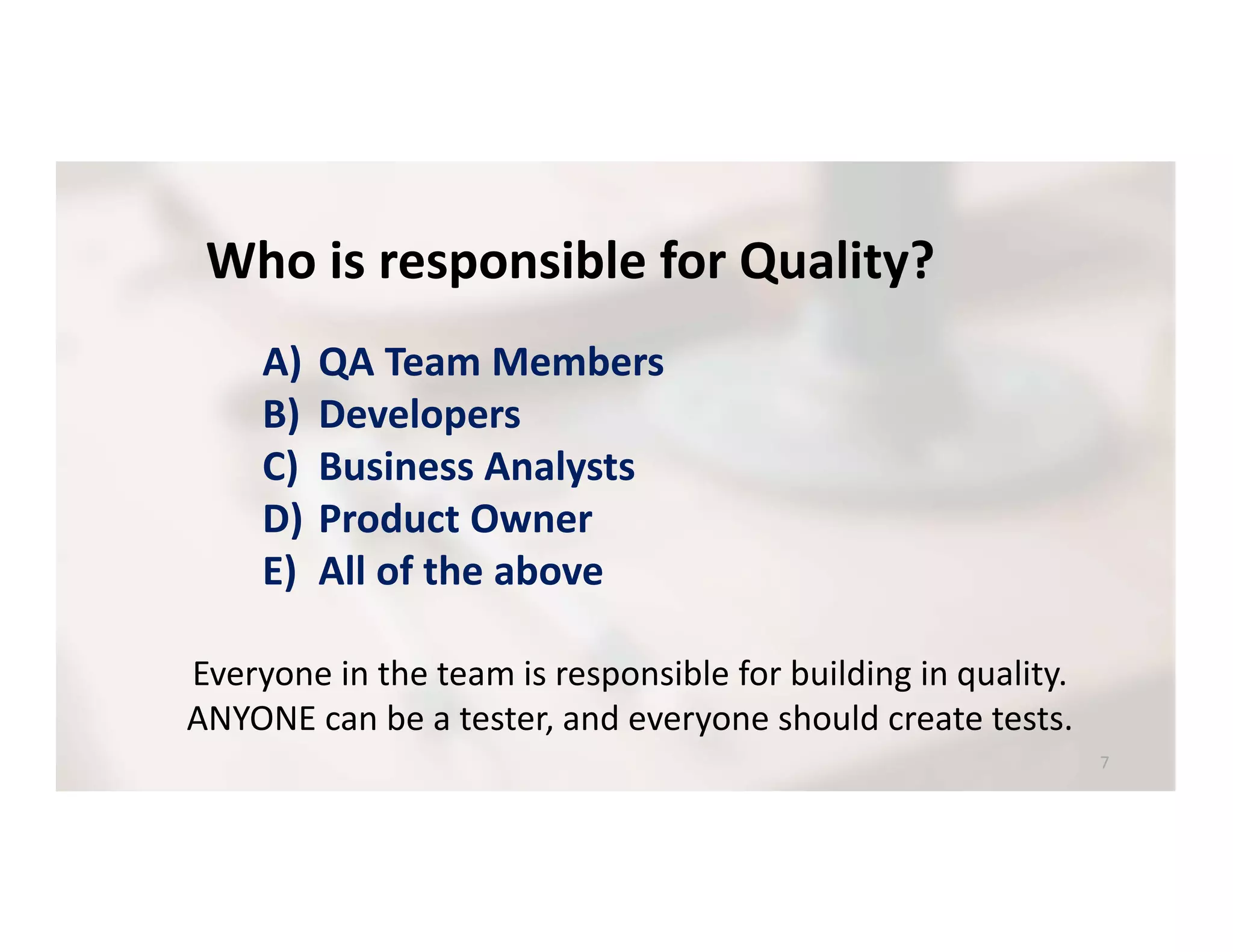 Who is responsible for Quality?
A) QA Team Members
B) Developers
C) Business Analysts
D) Product Owner
E) All of the above
Everyone in the team is responsible for building in quality.
ANYONE can be a tester, and everyone should create tests.
 
