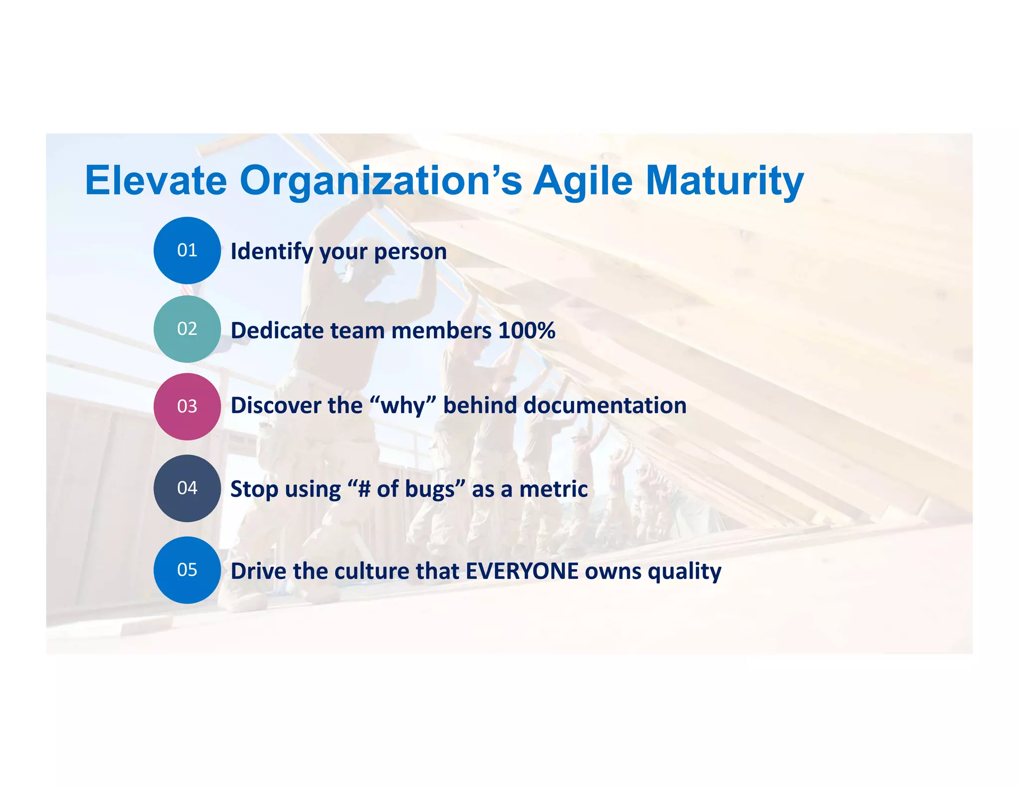 Elevate Organization’s Agile Maturity
01 Identify your person
02 Dedicate team members 100%
03 Discover the “why” behind documentation
04 Stop using “# of bugs” as a metric
05 Drive the culture that EVERYONE owns quality
 