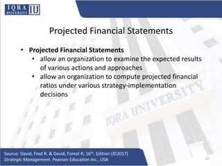 Projected Financial Statements
• Projected Financial Statements
• allow an organization to examine the expected results
of various actions and approaches
• allow an organization to compute projected financial
ratios under various strategy-implementation
decisions
Source: David, Fred R. & David, Forest R, 16th. Edition (©2017)
Strategic Management. Pearson Education Inc., USA 12
 