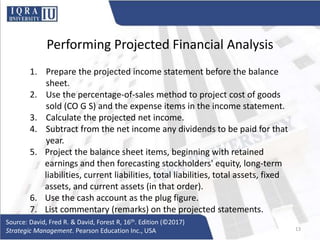 Performing Projected Financial Analysis
1. Prepare the projected income statement before the balance
sheet.
2. Use the percentage-of-sales method to project cost of goods
sold (CO G S) and the expense items in the income statement.
3. Calculate the projected net income.
4. Subtract from the net income any dividends to be paid for that
year.
5. Project the balance sheet items, beginning with retained
earnings and then forecasting stockholders' equity, long-term
liabilities, current liabilities, total liabilities, total assets, fixed
assets, and current assets (in that order).
6. Use the cash account as the plug figure.
7. List commentary (remarks) on the projected statements.
Source: David, Fred R. & David, Forest R, 16th. Edition (©2017)
Strategic Management. Pearson Education Inc., USA 13
 