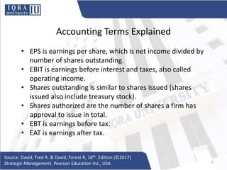 Accounting Terms Explained
• EPS is earnings per share, which is net income divided by
number of shares outstanding.
• EBIT is earnings before interest and taxes, also called
operating income.
• Shares outstanding is similar to shares issued (shares
issued also include treasury stock).
• Shares authorized are the number of shares a firm has
approval to issue in total.
• EBT is earnings before tax.
• EAT is earnings after tax.
Source: David, Fred R. & David, Forest R, 16th. Edition (©2017)
Strategic Management. Pearson Education Inc., USA 6
 