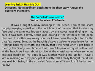 The So Called “New Normal”
Written by: Aileen P. Valverde
It was a bright Sunday morning at the beach. I am at the shore
happily enjoying myself with the cool breeze of the wind that touches my
face and the calmness brought about by the waves kept ringing on my
ears. It was such a lovely scene just looking at the vastness of the deep,
blue sea. It soothes my weary soul for I have been through a lot for the
past few weeks. Being at the beach is always a welcome experience for me.
It brings back my strength and vitality that I will need when I get back to
the city. That’s why from time to time; I want to pamper myself with a treat
at the beach. As I was about to dive at the crystal water, when someone
knocked hardly on my door, it was Mother waking me up for I have a
virtual meeting with my principal at exactly 8:00. I really thought that it was
was real, but being in this so called “new normal” it would still be far from
reality!
Learning Task 3: Hear Me Out
Directions: Note significant details from the short story. Answer the
questions that follow.
 