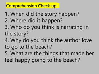 Comprehension Check-up:
1. When did the story happen?
2. Where did it happen?
3. Who do you think is narrating in
the story?
4. Why do you think the author love
to go to the beach?
5. What are the things that made her
feel happy going to the beach?
 