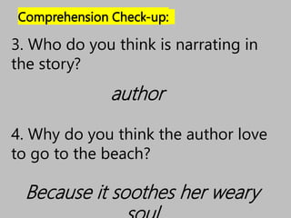 Comprehension Check-up:
author
3. Who do you think is narrating in
the story?
4. Why do you think the author love
to go to the beach?
Because it soothes her weary
 