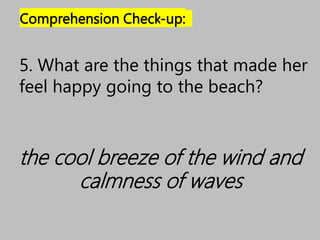 Comprehension Check-up:
the cool breeze of the wind and
calmness of waves
5. What are the things that made her
feel happy going to the beach?
 