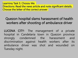 Learning Task 5: Choosy Me
Directions: Read the news article and note significant details.
Choose the letter of the correct answer
Quezon hospital slams harassment of health
workers after shooting of ambulance driver
LUCENA CITY- The management of a private
hospital in Candelaria town in Quezon province
strongly condemned the harassment and
discrimination against health workers after its
ambulance driver was shot and wounded on
Tuesday night.
 