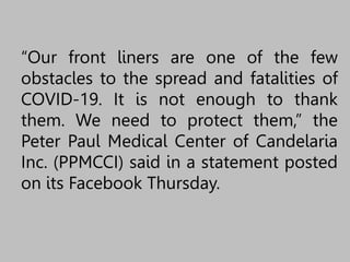 “Our front liners are one of the few
obstacles to the spread and fatalities of
COVID-19. It is not enough to thank
them. We need to protect them,” the
Peter Paul Medical Center of Candelaria
Inc. (PPMCCI) said in a statement posted
on its Facebook Thursday.
 