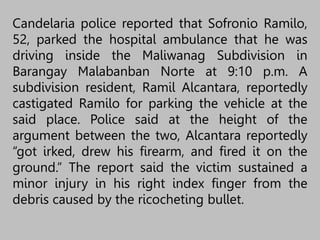 Candelaria police reported that Sofronio Ramilo,
52, parked the hospital ambulance that he was
driving inside the Maliwanag Subdivision in
Barangay Malabanban Norte at 9:10 p.m. A
subdivision resident, Ramil Alcantara, reportedly
castigated Ramilo for parking the vehicle at the
said place. Police said at the height of the
argument between the two, Alcantara reportedly
“got irked, drew his firearm, and fired it on the
ground.” The report said the victim sustained a
minor injury in his right index finger from the
debris caused by the ricocheting bullet.
 