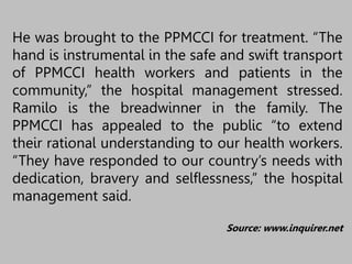He was brought to the PPMCCI for treatment. “The
hand is instrumental in the safe and swift transport
of PPMCCI health workers and patients in the
community,” the hospital management stressed.
Ramilo is the breadwinner in the family. The
PPMCCI has appealed to the public “to extend
their rational understanding to our health workers.
“They have responded to our country’s needs with
dedication, bravery and selflessness,” the hospital
management said.
Source: www.inquirer.net
 