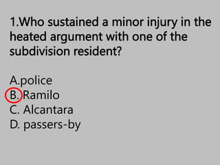 1.Who sustained a minor injury in the
heated argument with one of the
subdivision resident?
A.police
B. Ramilo
C. Alcantara
D. passers-by
 