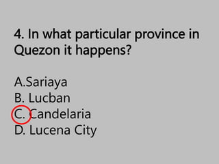 4. In what particular province in
Quezon it happens?
A.Sariaya
B. Lucban
C. Candelaria
D. Lucena City
 